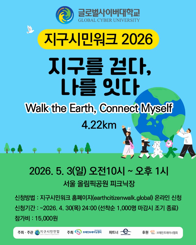 글로벌사이버대학교 로고 지구시민워크 2026 지구를 걷다,나를 잇다Walk the Earth, Connect Myself 4.22km 2026. 5. 3(일) 오전10시 ~ 오후 1시서울 올림픽공원 피크닉장 신청방법 : 지구시민워크 홈페이지(earthcitizenwalk.global) 온라인 신청신청기간 : ~2026. 4. 30(목) 24:00 (선착순 1,000명 마감시 조기 종료)참가비 15,000원 주최주관 지구시민연합 주최 K명상 호흡 뇌체조 브레인트레이닝센터 파트너 EARTMDAY.ORC 후원 브레인트레이너협회