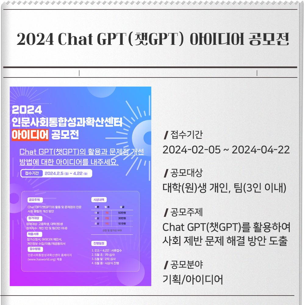 2024 Chat GPT(GPT) OFOIL디어 공모전2024인문사회통합성과확산센터아이디어 공모전Chat GPT(챗GPT)의 활용과 문제점 개선방법에 대한 아이디어를 내주세요.접수기간 2024.2.5 ()~4.22 (0)공모주제시상내역Chat GPT(GPT)의 활용 및 문제점의 인문부:상50만원사회융합적 개선 방안참가대상참여대상: 고등학생, 대학(원)생30만원10만원은참여자수: 개인 1인 및 팀(3인 이내)상장 및 참가상 부여제출서류참가신청서, 아이디어 제안서,개인정보 수집/이용/제공동의서[접수방법]인문사회통합성과확산센터 홈페이지(www.hasworld.org) 제출진행일정1.2.5~4.22 : 서류접수2.5월초 : 1차 심사3.5월말 2차 심사4. 6월 중 시상식 진행/접수기간2024-02-05 ~ 2024-04-22/공모대상대학(원)생 개인, 팀(3인 이내)/공모주제Chat GPT(챗GPT)를 활용하여 사회 제반 문제 해결 방안 도출/공모분야기획/아이디어