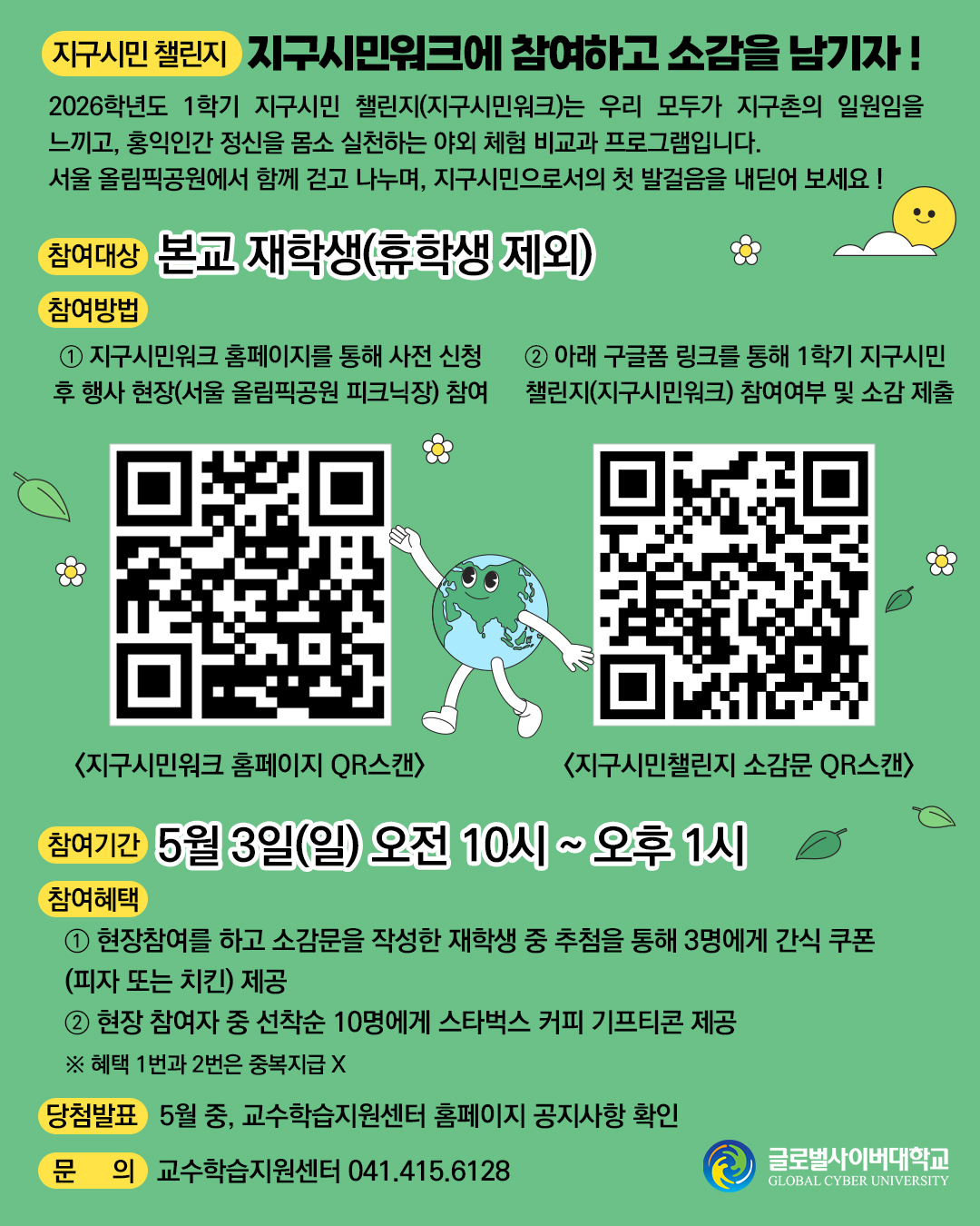 지구시민 챌린지 : 지구시민워크에 참여하고 소감을 남기자 !2026학년도 1학기 지구시민 챌린지(지구시민워크)는 우리 모두가 지구촌의 일원임을 느끼고, 홍익인간 정신을 몸소 실천하는 야외 체험 비교과 프로그램입니다. 서울 올림픽공원에서 함께 걷고 나누며, 지구시민으로서의 첫 발걸음을 내딛어 보세요!참여대상 : 본교 재학생(휴학생 제외)참여 방법① 지구시민워크 홈페이지를 통해 사전 신청 후 행사 현장(서울 올림픽공원 피크닉장) 참여 지구사민워크 홈페이지 QR스캔② 아래 구글폼 링크를 통해 1학기 지구시민 챌린지(지구시민워크) 참여여부 및 소감 제출 지구시민챌린지 소감문 QR스캔 참여기간 : 2026년 5월 3일(일) 오전 10시 ~ 오후 1시참여혜택 ① 현장참여를 하고 소감문을 작성한 재학생 중 추첨을 통해 3명에게 간식 쿠폰(피자 또는 치킨) 제공② 현장 참여자 중 선착순 10명에게 스타벅스 커피 기프티콘 제공※ 혜택 1번과 2번은 중복지급 X당첨발표 : 5월 중, 교수학습지원센터 홈페이지 공지사항 확인문의 : 교수학습지원센터 041.415.6128