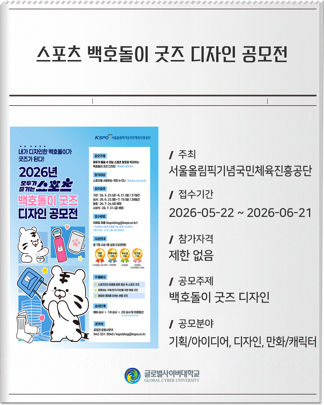스포츠 백호돌이 굿즈 디자인 공모전 주최:서울올림픽기념국민체육진흥공단접수기간: 2026-05-22 ~ 2026-06-21참가자격: 제한 없음공모주제: 백호돌이 굿즈 디자인공모분야: 기획/아이디어, 디자인, 만화/캐릭터