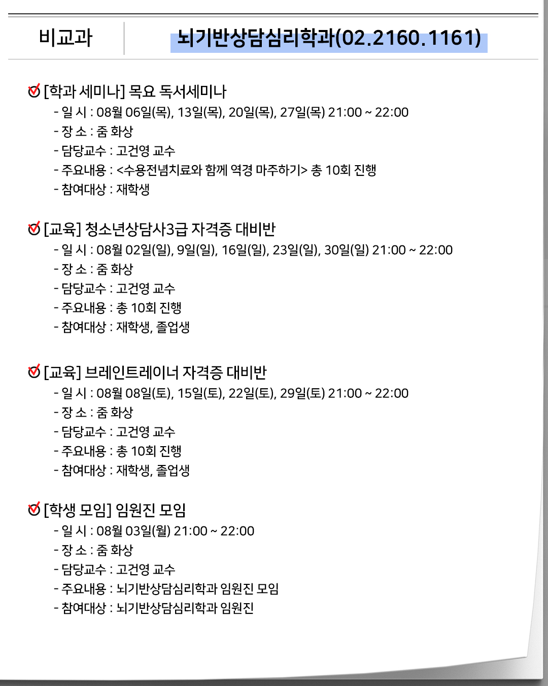 비교과 뇌기반상담심리학과(02.2160.1161)[학과 세미나]목요 독서세미나- 일 시 : 08월 06일(목), 13일(목), 20일(목), 27일(목) 21:00 ~ 22:00- 장 소 : 줌 화상- 담당교수 : 고건영 교수- 주요내용 : <수용전념치료와 함께 역경 마주하기> 총 10회 진행- 참여대상 : 재학생[교육] 청소년상담사3급 자격증 대비반- 일 시 : 08월 02일(일), 9일(일), 16일(일), 23일(일), 30일(일) 21:00 ~ 22:00- 장 소 : 줌 화상- 담당교수 : 고건영 교수- 주요내용 : 총 10회 진행- 참여대상 : 재학생, 졸업생[교육] 브레인트레이너 자격증 대비반- 일 시 : 08월 08일(토), 15일(토), 22일(토), 29일(토) 21:00 ~ 22:00- 장 소 : 줌 화상- 담당교수 : 고건영 교수- 주요내용 : 총 10회 진행- 참여대상 : 재학생, 졸업생[학생 모임]임원진 모임- 일 시 : 08월 03일(월) 21:00 ~ 22:00- 장 소 : 줌 화상- 담당교수 : 고건영 교수- 주요내용 : 뇌기반상담심리학과 임원진 모임- 참여대상 : 뇌기반상담심리학과 임원진
