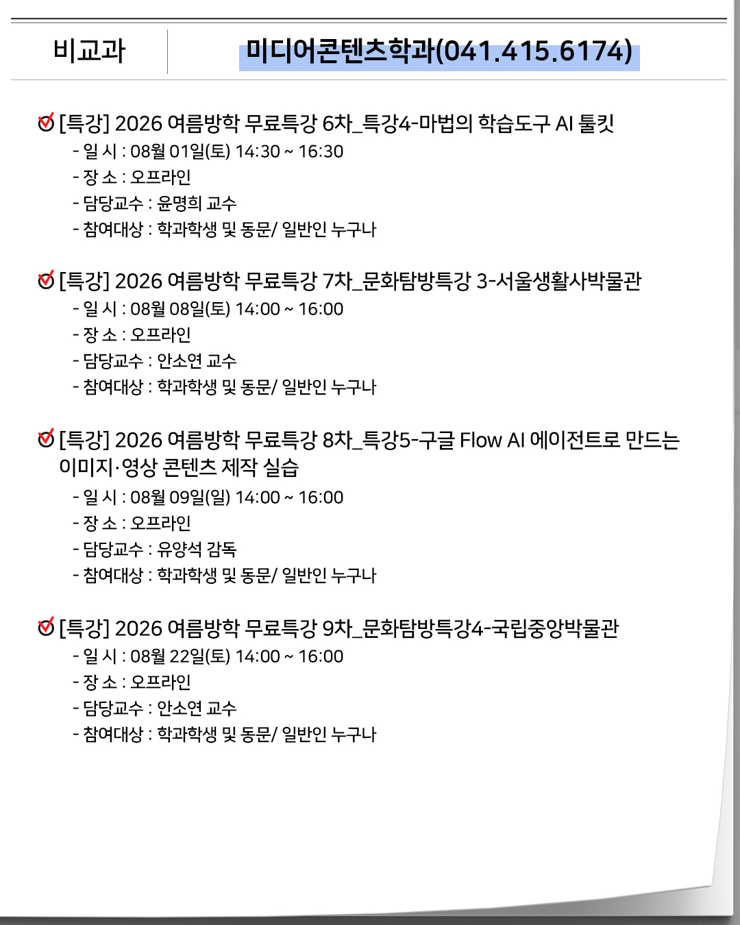 비교과 미디어콘텐츠학과(041.415.6174)[특강]2026 여름방학 무료특강 6차_특강4-마법의 학습도구 AI 툴킷- 일 시 : 08월 01일(토) 14:30 ~ 16:30- 장 소 : 오프라인- 담당교수 : 윤명희 교수- 참여대상 : 학과학생 및 동문/ 일반인 누구나[특강]2026 여름방학 무료특강 7차_문화탐방특강 3-서울생활사박물관- 일 시 : 08월 08일(토) 14:00 ~ 16:00- 장 소 : 오프라인- 담당교수 : 안소연 교수- 참여대상 : 학과학생 및 동문/ 일반인 누구나[특강]2026 여름방학 무료특강 8차_특강5-구글 Flow AI 에이전트로 만드는 이미지·영상 콘텐츠 제작 실습- 일 시 : 08월 09일(일) 14:00 ~ 16:00- 장 소 : 오프라인- 담당교수 : 유양석 감독- 참여대상 : 학과학생 및 동문/ 일반인 누구나[특강]2026 여름방학 무료특강 9차_문화탐방특강4-국립중앙박물관- 일 시 : 08월 22일(토) 14:00 ~ 16:00- 장 소 : 오프라인- 담당교수 : 안소연 교수- 참여대상 : 학과학생 및 동문/ 일반인 누구나