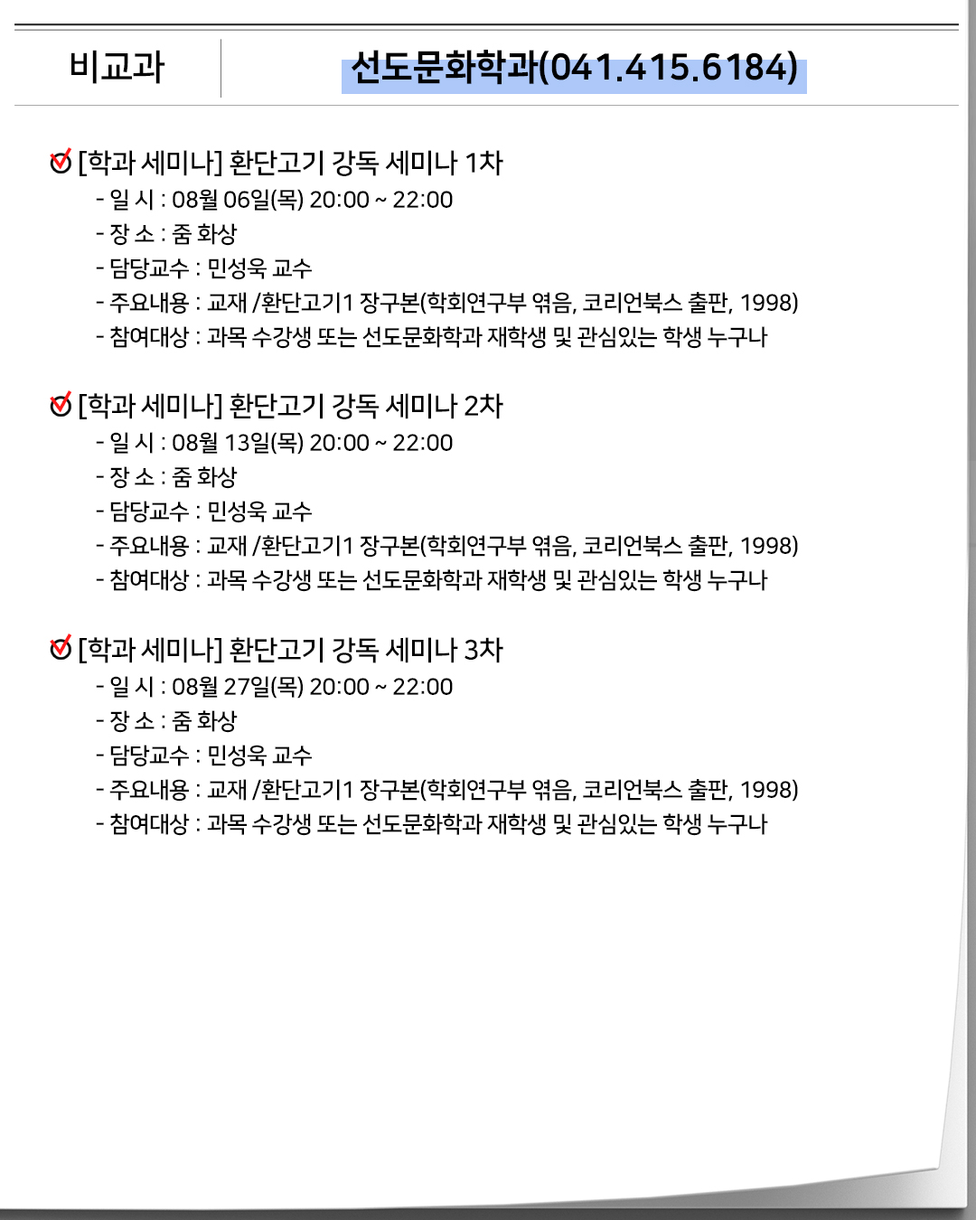 비교과 선도문화학과(041.415.6184)[학과 세미나] 환단고기 강독 세미나 1차- 일 시 : 08월 06일(목) 20:00 ~ 22:00- 장 소 : 줌 화상- 담당교수 : 민성욱 교수- 주요내용 : 교재 /환단고기1 장구본(학회연구부 엮음, 코리언북스 출판, 1998)- 참여대상 : 과목 수강생 또는 선도문화학과 재학생 및 관심있는 학생 누구나[학과 세미나] 환단고기 강독 세미나 2차- 일 시 : 08월 13일(목) 20:00 ~ 22:00- 장 소 : 줌 화상- 담당교수 : 민성욱 교수- 주요내용 : 교재 /환단고기1 장구본(학회연구부 엮음, 코리언북스 출판, 1998)- 참여대상 : 과목 수강생 또는 선도문화학과 재학생 및 관심있는 학생 누구나[학과 세미나] 환단고기 강독 세미나 3차- 일 시 : 08월 27일(목) 20:00 ~ 22:00- 장 소 : 줌 화상- 담당교수 : 민성욱 교수- 주요내용 : 교재 /환단고기1 장구본(학회연구부 엮음, 코리언북스 출판, 1998)- 참여대상 : 과목 수강생 또는 선도문화학과 재학생 및 관심있는 학생 누구나