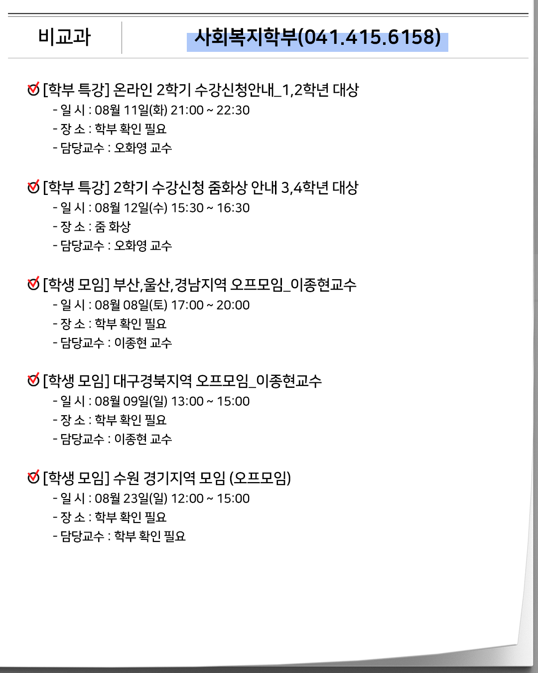 비교과 사회복지학부(041.415.6158)[학부 특강]온라인 2학기 수강신청안내_1,2학년 대상- 일 시 : 08월 11일(화) 21:00 ~ 22:30- 장 소 : 학부 확인 필요- 담당교수 : 오화영 교수[학부 특강] 2학기 수강신청 줌화상 안내 3,4학년 대상- 일 시 : 08월 12일(수) 15:30 ~ 16:30- 장 소 : 줌 화상- 담당교수 : 오화영 교수[학생 모임]부산,울산,경남지역 오프모임_이종현교수- 일 시 : 08월 08일(토) 17:00 ~ 20:00- 장 소 : 학부 확인 필요- 담당교수 : 이종현 교수[학생 모임]대구경북지역 오프모임_이종현교수- 일 시 : 08월 09일(일) 13:00 ~ 15:00- 장 소 : 학부 확인 필요- 담당교수 : 이종현 교수[학생 모임]수원 경기지역 모임 (오프모임)- 일 시 : 08월 23일(일) 12:00 ~ 15:00- 장 소 : 학부 확인 필요- 담당교수 : 학부 확인 필요