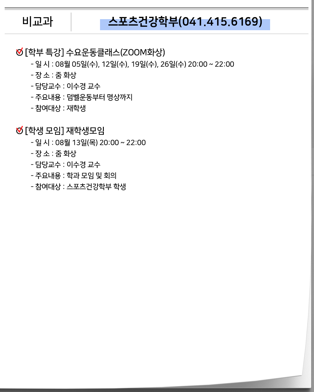 비교과 스포츠건강학부(041.415.6169)[학부 특강]수요운동클래스(ZOOM화상)- 일 시 : 08월 05일(수), 12일(수), 19일(수), 26일(수) 20:00 ~ 22:00- 장 소 : 줌 화상- 담당교수 : 이수경 교수- 주요내용 : 덤벨운동부터 명상까지- 참여대상 : 재학생[학생 모임]재학생모임- 일 시 : 08월 13일(목) 20:00 ~ 22:00- 장 소 : 줌 화상- 담당교수 : 이수경 교수- 주요내용 : 학과 모임 및 회의- 참여대상 : 스포츠건강학부 학생