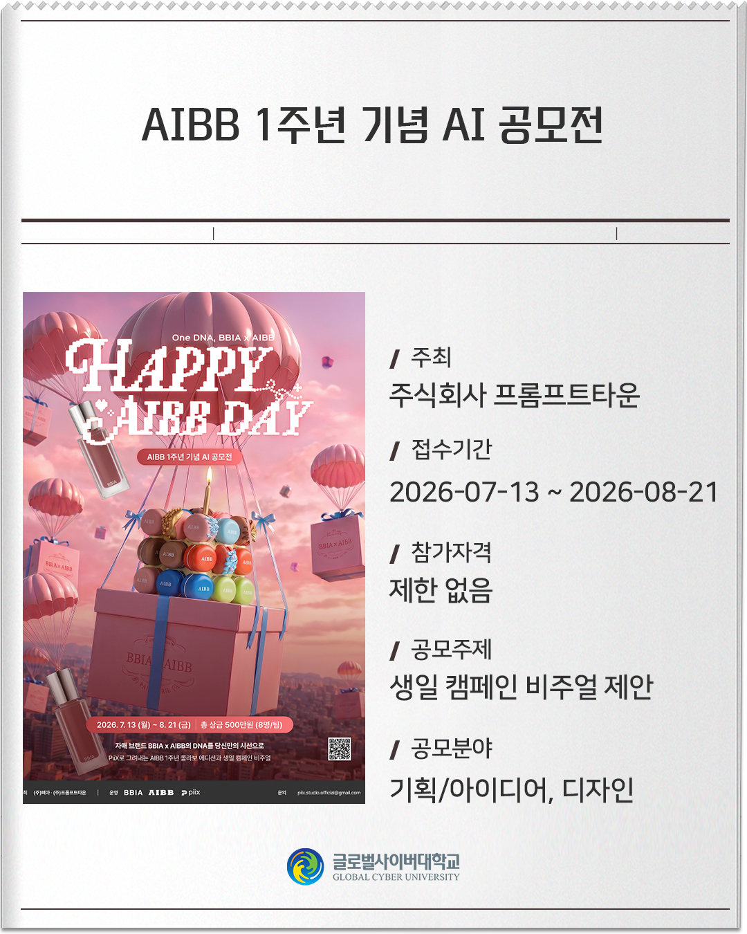 AIBB 1주년 기념 AI 공모전 주최: 주식회사 프롬프트타운접수기간: 2026-07-13 ~ 2026-08-21참가자격: 제한 없음공모주제: 생일 캠페인 비주얼 제안공모분야: 기획/아이디어, 디자인