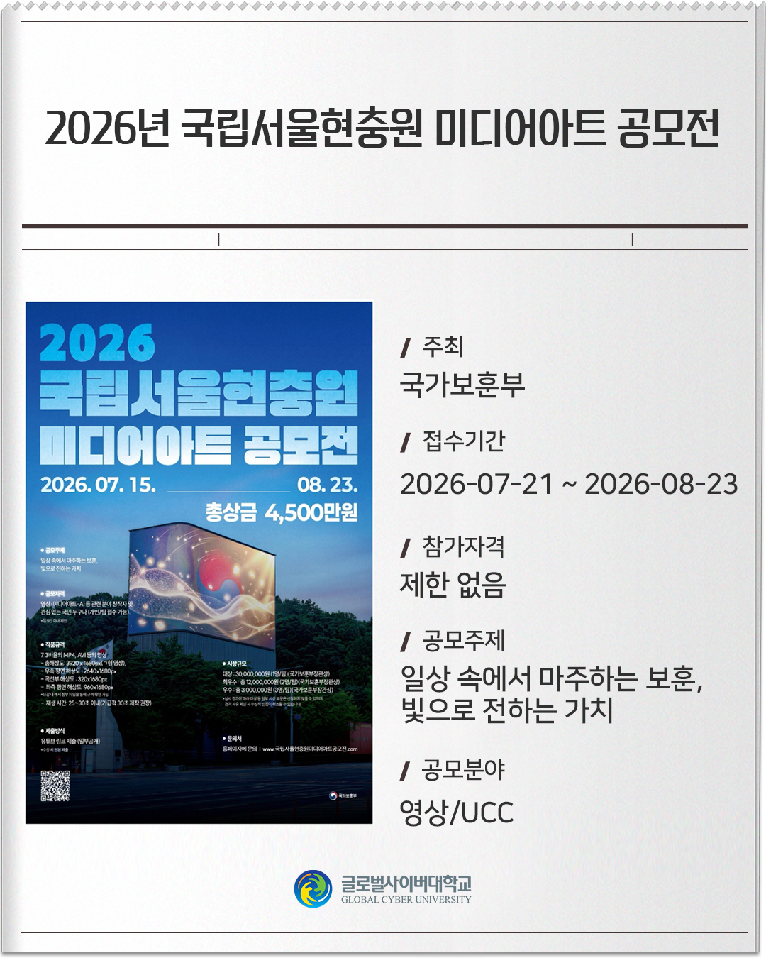 2026년 국립서울현충원 미디어아트 공모전 주최: 국가보훈부접수기간: 2026-07-21 ~ 2026-08-23참가자격: 제한 없음공모주제: 일상 속에서 마주하는 보훈, 빛으로 전하는 가치공모분야: 영상/UCC
