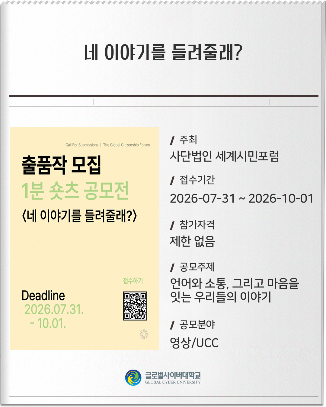 네 이야기를 들려줄래? 주최: 사단법인 세계시민포럼접수기간: 2026-07-31 ~ 2026-10-01참가자격: 제한 없음공모주제: 언어와 소통, 그리고 마음을 잇는 우리들의 이야기공모분야: 영상/UCC