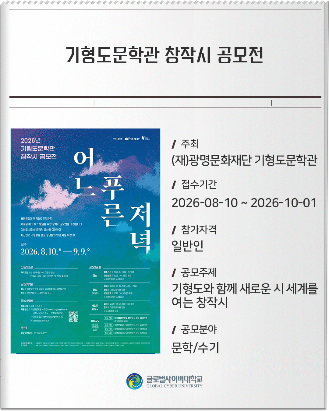 기형도문학관 창작시 공모전 주최: (재)광명문화재단 기형도문학관접수기간: 2026-08-10 ~ 2026-10-01참가자격: 일반인공모주제: 기형도와 함께 새로운 시 세계를 여는 창작시공모분야: 문학/수기