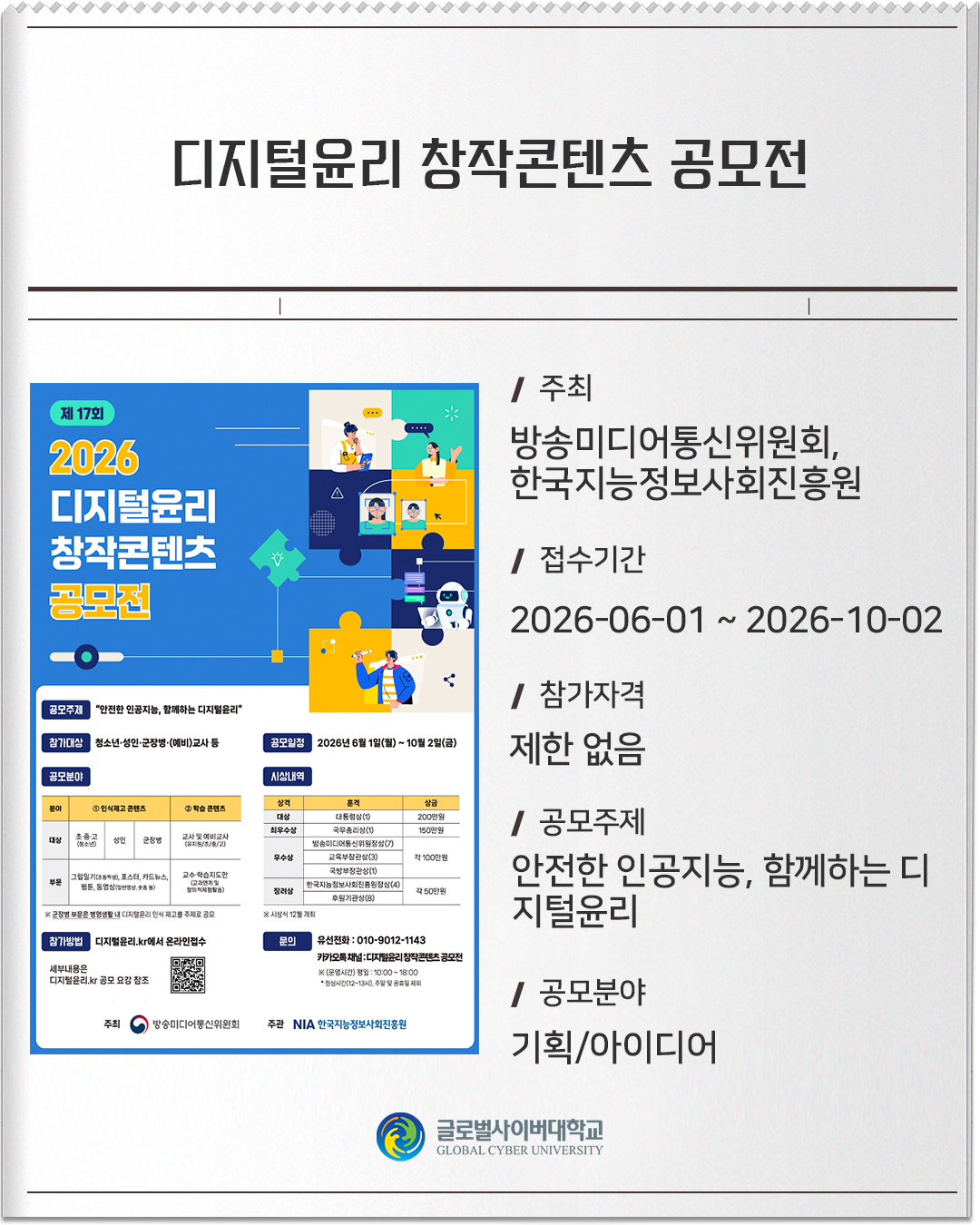 디지털윤리 창작콘텐츠 공모전 주최: 방송미디어통신위원회/한국지능정보사회진흥원접수기간: 2026-06-01 ~ 2026-10-02참가자격: 제한 없음공모주제: 안전한 인공지능, 함께하는 디지털윤리공모분야: 기획/아이디어