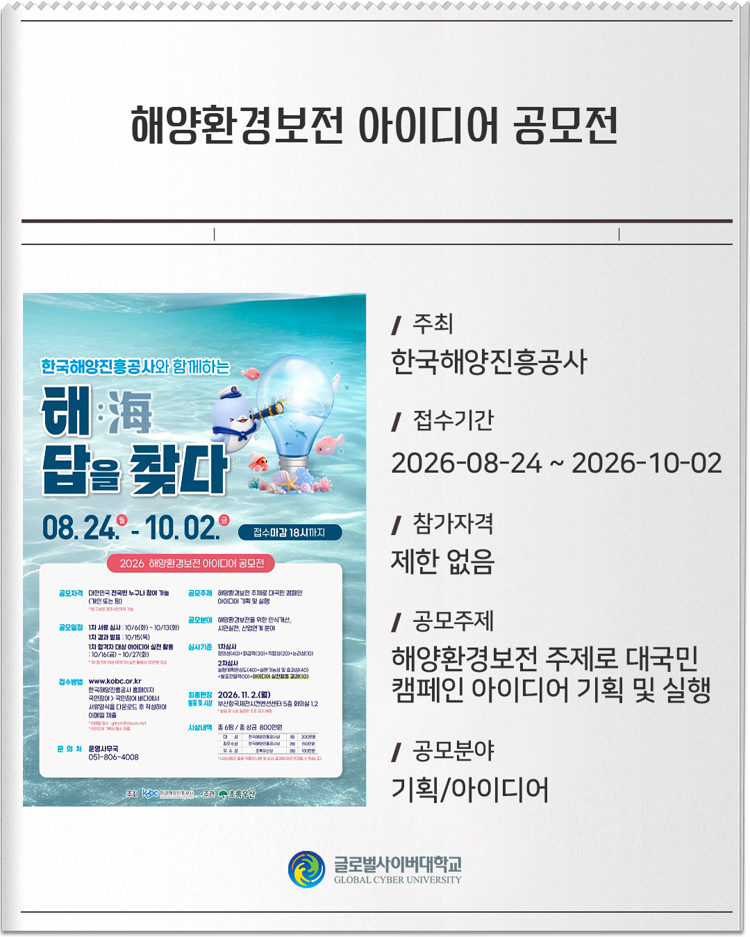 해양환경보전 아이디어 공모전 주최: 한국해양진흥공사접수기간: 2026-08-24 ~ 2026-10-02참가자격: 제한 없음공모주제: 해양환경보전 주제로 대국민 캠페인 아이디어 기획 및 실행공모분야: 기획/아이디어