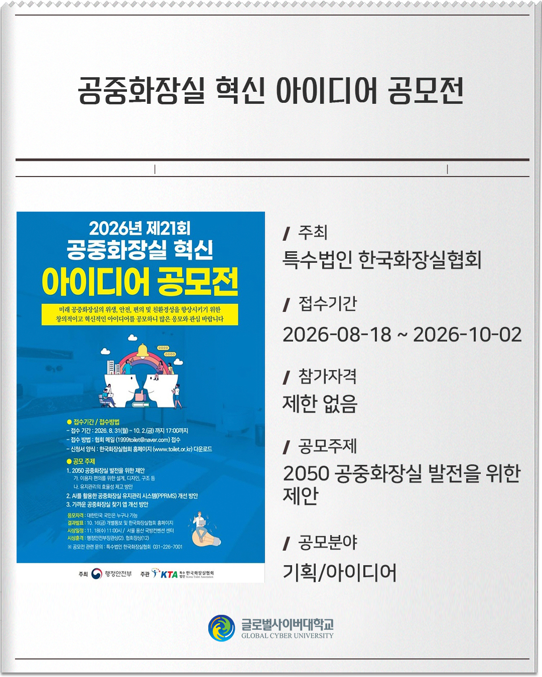 공중화장실 혁신 아이디어 공모전 주최: 특수법인 한국화장실협회접수기간: 2026-08-18 ~ 2026-10-02참가자격: 제한 없음공모주제: 2050 공중화장실 발전을 위한 제안공모분야: 기획/아이디어