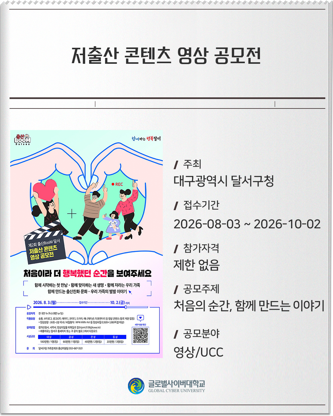 저출산 콘텐츠 영상 공모전 주최: 대구광역시 달서구청접수기간: 2026-08-03 ~ 2026-10-02참가자격: 제한 없음공모주제: 처음의 순간, 함께 만드는 이야기공모분야: 영상/UCC