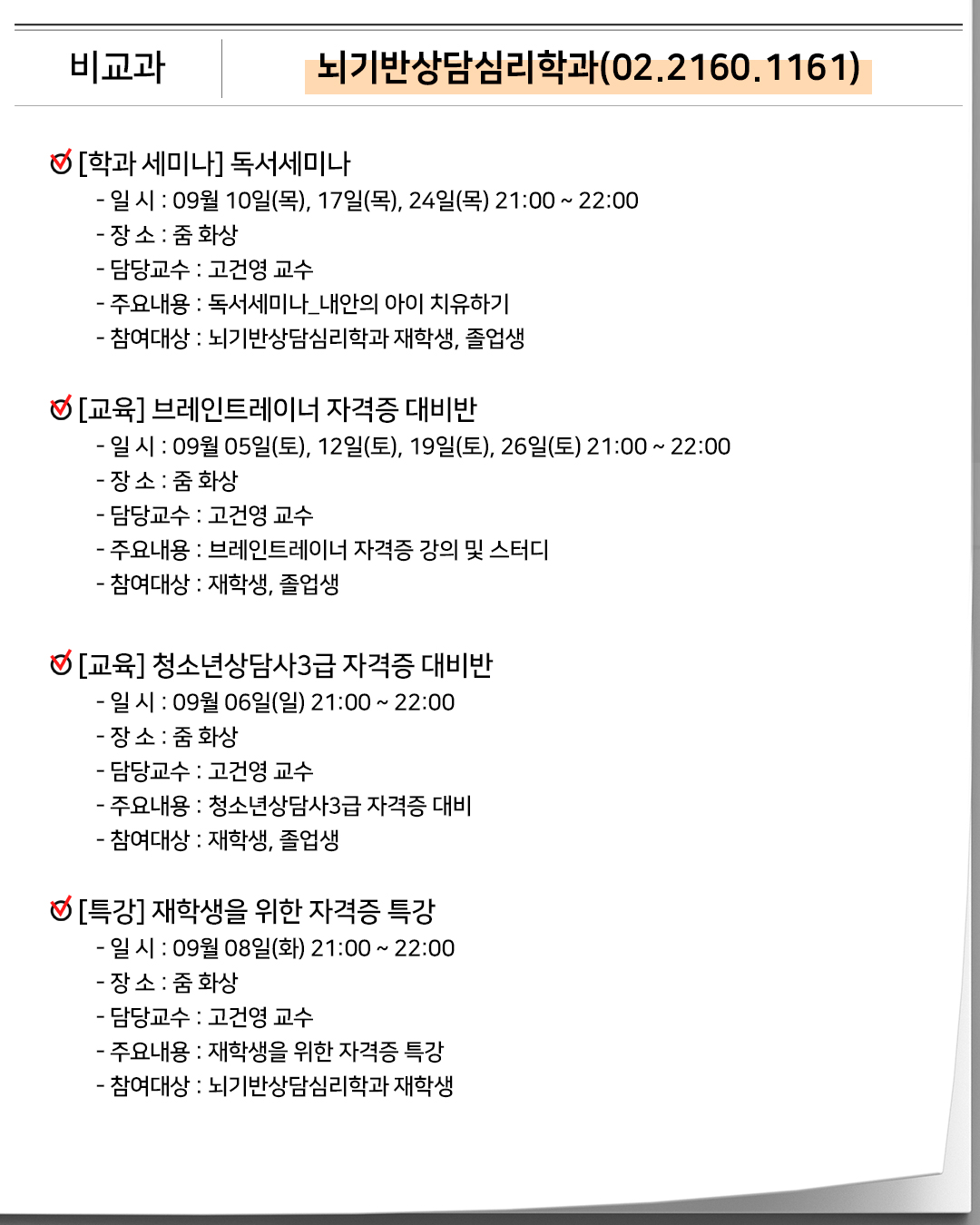 비교과 뇌기반상담심리학과(02.2160.1161)[학과 세미나]독서세미나- 일 시 : 09월 10일(목), 17일(목), 24일(목) 21:00 ~ 22:00- 장 소 : 줌 화상- 담당교수 : 고건영 교수- 주요내용 : 독서세미나_내안의 아이 치유하기- 참여대상 : 뇌기반상담심리학과 재학생, 졸업생 [교육] 브레인트레이너 자격증 대비반- 일 시 : 09월 05일(토), 12일(토), 19일(토), 26일(토) 21:00 ~ 22:00- 장 소 : 줌 화상- 담당교수 : 고건영 교수- 주요내용 : 브레인트레이너 자격증 강의 및 스터디- 참여대상 : 재학생, 졸업생 [교육] 청소년상담사3급 자격증 대비반- 일 시 : 09월 06일(일) 21:00 ~ 22:00- 장 소 : 줌 화상- 담당교수 : 고건영 교수- 주요내용 : 청소년상담사3급 자격증 대비- 참여대상 : 재학생, 졸업생 [특강] 재학생을 위한 자격증 특강- 일 시 : 09월 08일(화) 21:00 ~ 22:00- 장 소 : 줌 화상- 담당교수 : 고건영 교수- 주요내용 : 재학생을 위한 자격증 특강- 참여대상 : 뇌기반상담심리학과 재학생