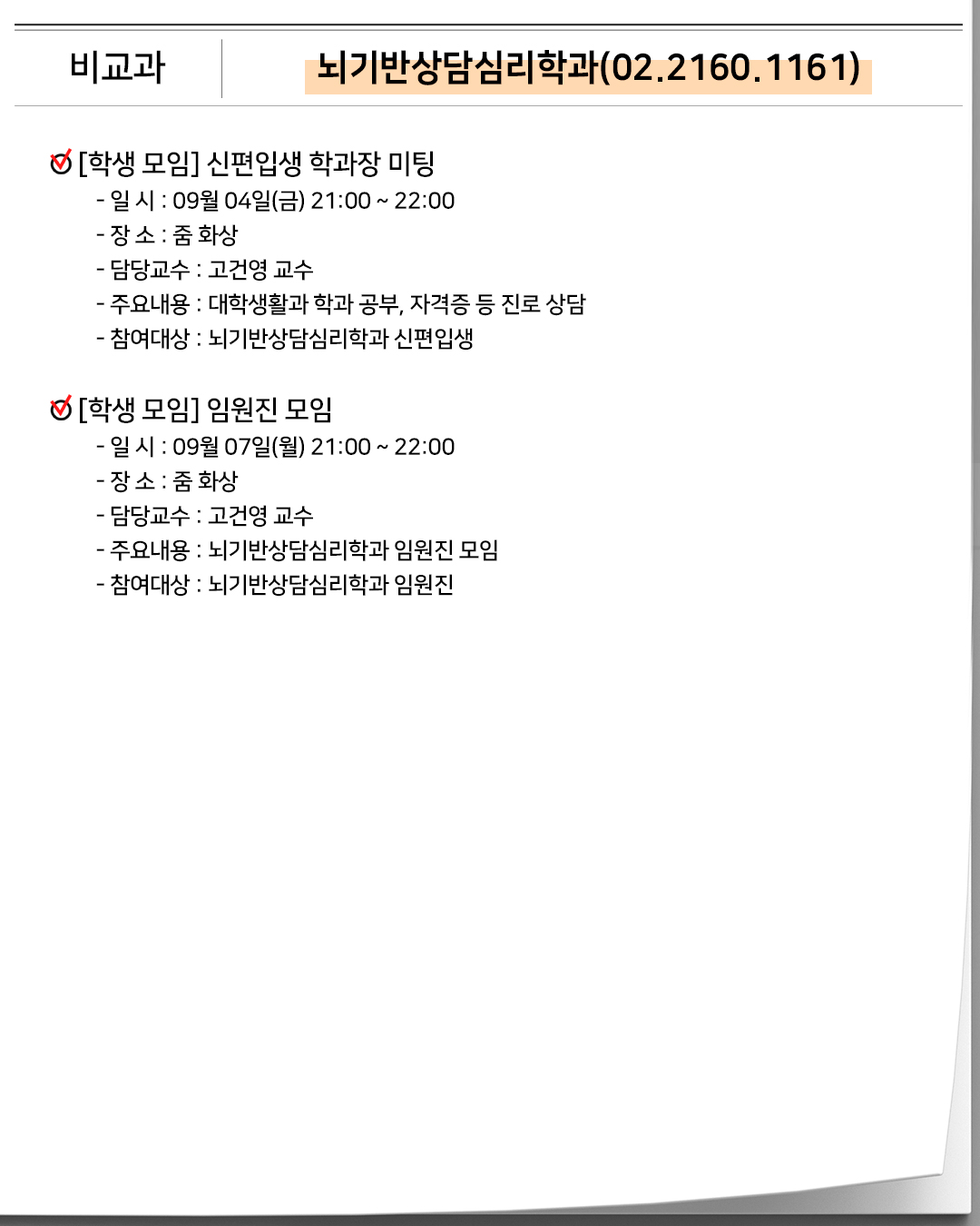 비교과 뇌기반상담심리학과(02.2160.1161) [학생 모임] 신편입생 학과장 미팅- 일 시 : 09월 04일(금) 21:00 ~ 22:00- 장 소 : 줌 화상- 담당교수 : 고건영 교수- 주요내용 : 대학생활과 학과 공부, 자격증 등 진로 상담- 참여대상 : 뇌기반상담심리학과 신편입생 [학생 모임] 임원진 모임- 일 시 : 09월 07일(월) 21:00 ~ 22:00- 장 소 : 줌 화상- 담당교수 : 고건영 교수- 주요내용 : 뇌기반상담심리학과 임원진 모임- 참여대상 : 뇌기반상담심리학과 임원진