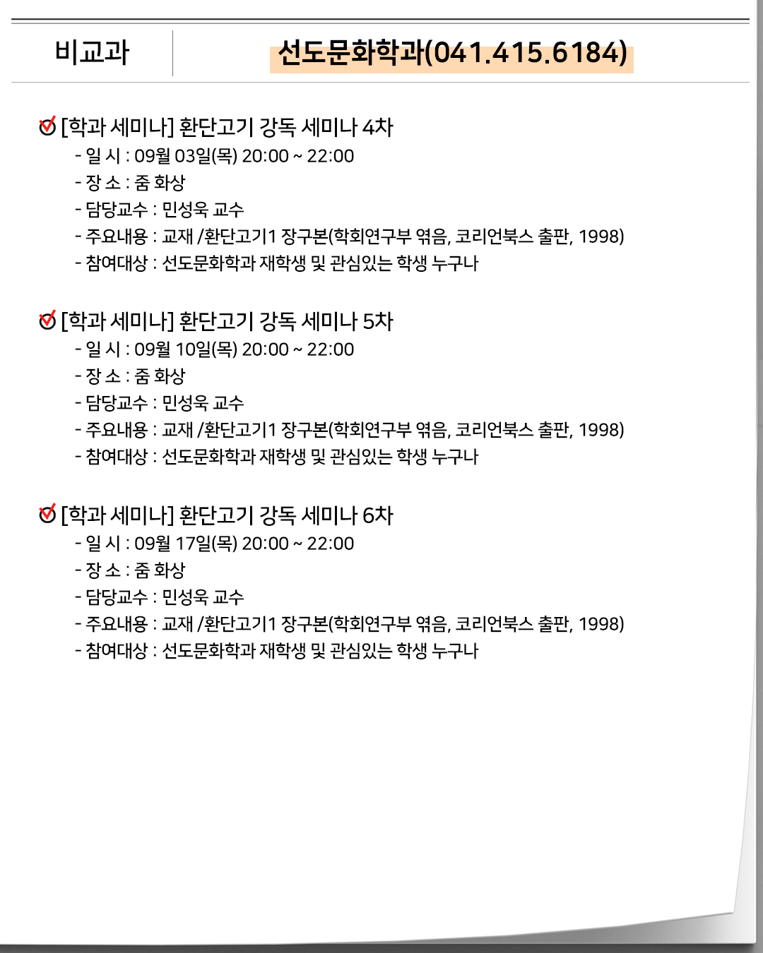 비교과 선도문화학과(041.415.6184)[학과 세미나] 환단고기 강독 세미나 4차- 일 시 : 09월 03일(목) 20:00 ~ 22:00- 장 소 : 줌 화상- 담당교수 : 민성욱 교수- 주요내용 : 교재 /환단고기1 장구본(학회연구부 엮음, 코리언북스 출판, 1998)- 참여대상 : 선도문화학과 재학생 및 관심있는 학생 누구나 [학과 세미나] 환단고기 강독 세미나 5차- 일 시 : 09월 10일(목) 20:00 ~ 22:00- 장 소 : 줌 화상- 담당교수 : 민성욱 교수- 주요내용 : 교재 /환단고기1 장구본(학회연구부 엮음, 코리언북스 출판, 1998)- 참여대상 : 선도문화학과 재학생 및 관심있는 학생 누구나 [학과 세미나] 환단고기 강독 세미나 6차- 일 시 : 09월 17일(목) 20:00 ~ 22:00- 장 소 : 줌 화상- 담당교수 : 민성욱 교수- 주요내용 : 교재 /환단고기1 장구본(학회연구부 엮음, 코리언북스 출판, 1998)- 참여대상 : 선도문화학과 재학생 및 관심있는 학생 누구나
