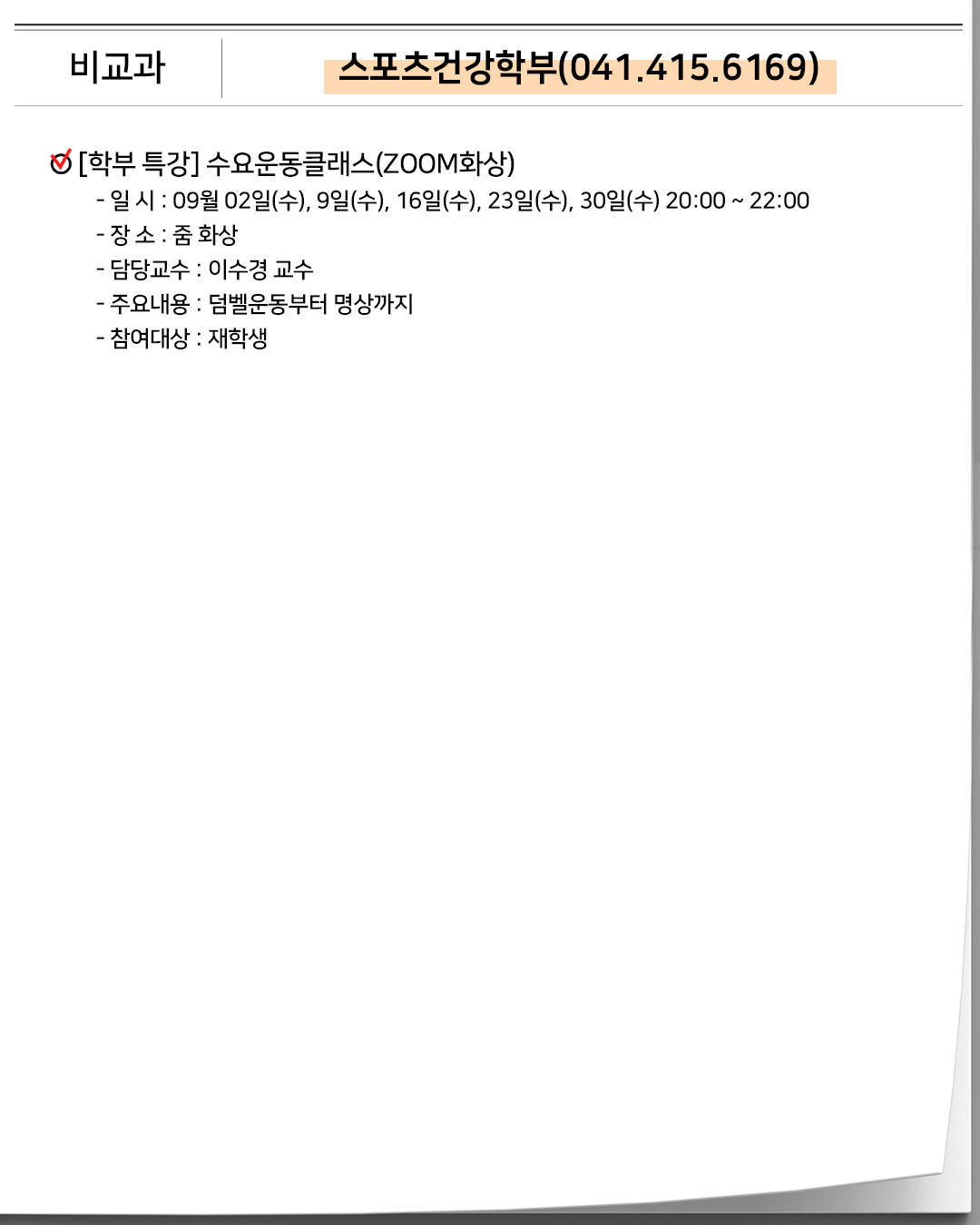 비교과 스포츠건강학부(041.415.6169)[학부 특강]수요운동클래스(ZOOM화상)- 일 시 : 09월 02일(수), 9일(수), 16일(수), 23일(수), 30일(수) 20:00 ~ 22:00- 장 소 : 줌 화상- 담당교수 : 이수경 교수- 주요내용 : 덤벨운동부터 명상까지- 참여대상 : 재학생
