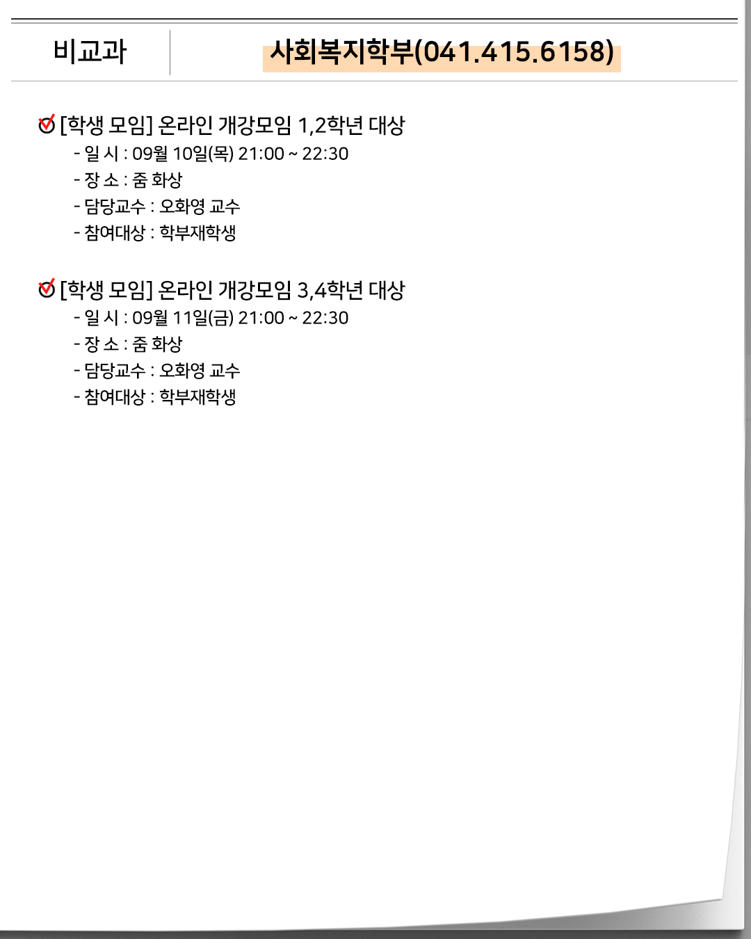 비교과 사회복지학부(041.415.6158)[학생 모임]온라인 개강모임 1,2학년 대상- 일 시 : 09월 10일(목) 21:00 ~ 22:30- 장 소 : 줌 화상- 담당교수 : 오화영 교수- 참여대상 : 학부재학생 [학생 모임] 온라인 개강모임 3,4학년 대상- 일 시 : 09월 11일(금) 21:00 ~ 22:30- 장 소 : 줌 화상- 담당교수 : 오화영 교수- 참여대상 : 학부재학생