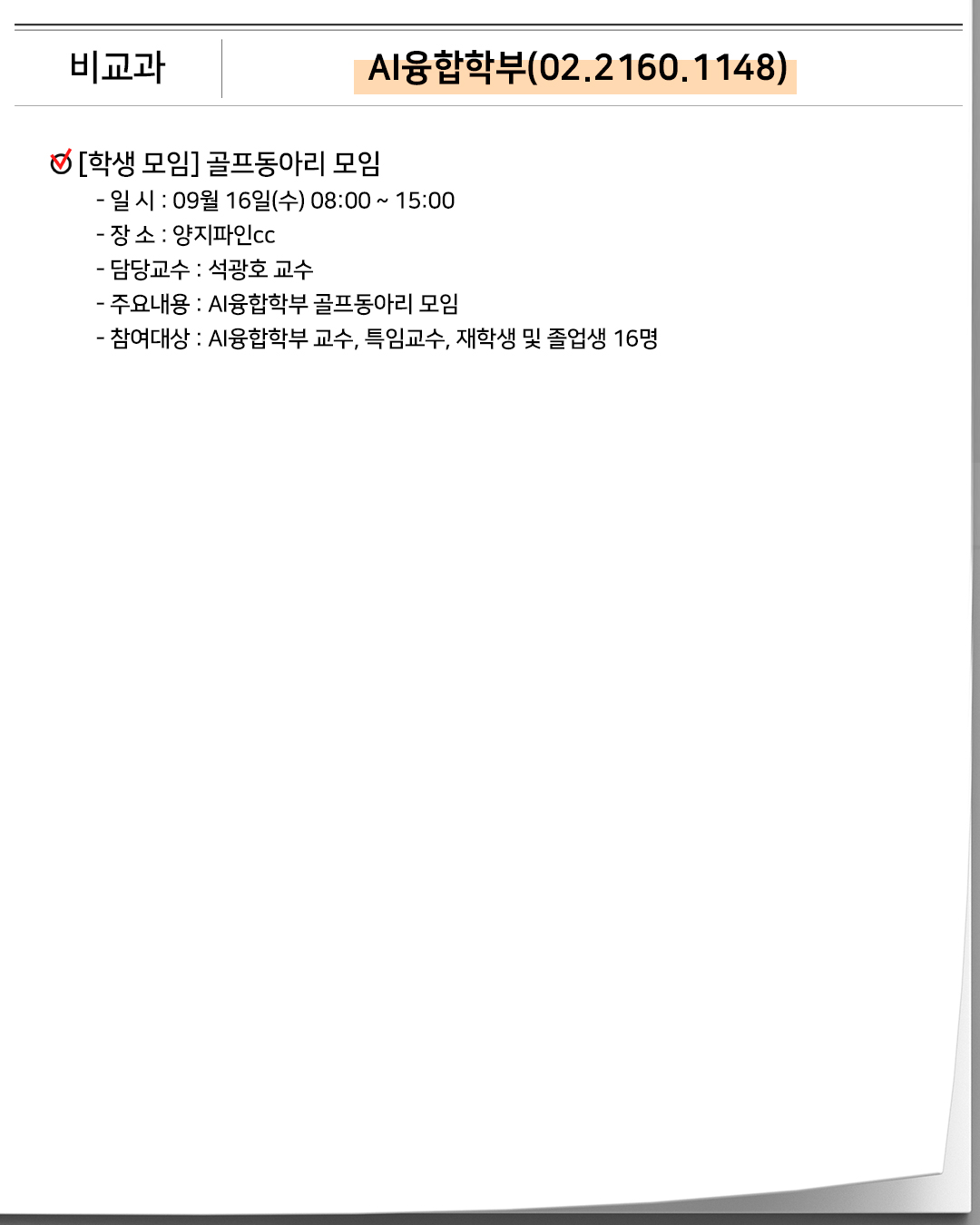 비교과 AI융합학부(02.2160.1148)[학생 모임] 골프동아리 모임- 일 시 : 09월 16일(수) 08:00 ~ 15:00- 장 소 : 양지파인cc- 담당교수 : 석광호 교수- 주요내용 : AI융합학부 골프동아리 모임- 참여대상 : AI융합학부 교수, 특임교수, 재학생 및 졸업생 16명